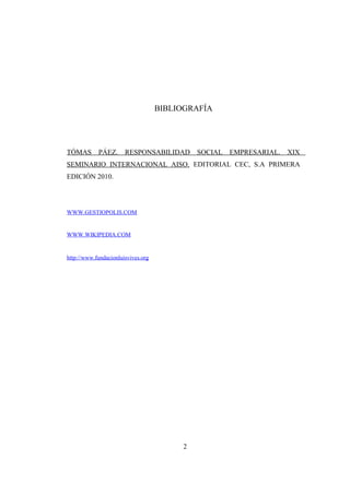 BIBLIOGRAFÍA
TÓMAS PÁEZ. RESPONSABILIDAD SOCIAL EMPRESARIAL. XIX
SEMINARIO INTERNACIONAL AISO. EDITORIAL CEC, S.A PRIMERA
EDICIÓN 2010.
WWW.GESTIOPOLIS.COM
WWW.WIKIPEDIA.COM
http://www.fundacionluisvives.org
2
 
