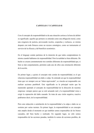 CAPITULO I Y CAPITULO II
Con el concepto de responsabilidad se da una situación curiosa a la hora de definir
su significado: aquello que primero se entiende como una obligación moral, como
una exigencia de justicia, provocando recelos, sospechas y rechazos, se retoma
después con toda firmeza como un recurso estratégico, como un instrumento al
servicio de la eficacia y del beneficio económico.
En el lenguaje común partimos de la intuición de que todos comprendemos lo
mismo cuando hablamos de responsabilidad. Pero la realidad es bien diferente. De
hecho se cruzan constantemente tres sentidos diferentes de responsabilidad que, si
bien se dan conjuntamente, permiten cada uno de ellos una orientación diferente
de la acción.
En primer lugar, y quizás el concepto más común de responsabilidad, es el que
relaciona responsabilidad con daño o culpa. Se entiende así que la responsabilidad
tiene que ver siempre con un “obrar equivocado”, se vincula ser responsable con
realizar acciones punibles8. Este significado es la principal razón que ha
mantenido apartado el concepto de responsabilidad de la dirección de nuestras
empresas: siempre parece que se esté actuando mal y la responsabilidad viene a
exigir la reparación del daño causado. Se trata de una visión negativa, reactiva
podríamos decir, de la responsabilidad.
Pero esta reducción o asimilación de la responsabilidad a la culpa o daño no se
sostiene por varias razones. En primer lugar, la responsabilidad es un concepto
más amplio desde el momento en que también somos responsables de los bienes
causados, del bien hecho o realizado. En segundo lugar, no sólo somos
responsables de las acciones pasadas, también lo somos de acciones posibles, de
3
 