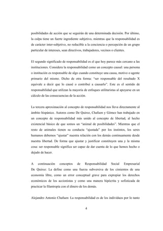 posibilidades de acción que se seguirán de una determinada decisión. Por último,
la culpa tiene un fuerte ingrediente subjetivo, mientras que la responsabilidad es
de carácter inter-subjetivo, no reducible a la conciencia o percepción de un grupo
particular de intereses, sean directivos, trabajadores, vecinos o clientes.
El segundo significado de responsabilidad es el que hoy parece más cercano a las
instituciones. Considera la responsabilidad como un concepto causal: una persona
o institución es responsable de algo cuando constituye una causa, motivo o agente
primario del mismo. Dicho de otra forma: “ser responsable del resultado X
equivale a decir que lo causé o contribuí a causarlo”. Este es el sentido de
responsabilidad que utilizan la mayoría de enfoques utilitaristas al apoyarse en un
cálculo de las consecuencias de la acción.
La tercera aproximación al concepto de responsabilidad nos lleva directamente al
ámbito hispánico. Autores como De Quiroz, Chafuen y Gómez han trabajado en
un concepto de responsabilidad más unido al concepto de libertad, al hecho
existencial básico de que somos un “animal de posibilidades”. Mientras que el
resto de animales tienen su conducta “ajustada” por los instintos, los seres
humanos debemos “ajustar” nuestra relación con los demás continuamente desde
nuestra libertad. De forma que ajustar y justificar constituyen una y la misma
cosa: ser responsable significa ser capaz de dar cuenta de lo que hemos hecho o
dejado de hacer.
A continuación conceptos de Responsabilidad Social Empresarial
De Quiroz: La define como una fuerza subversiva de los cimientos de una
economía libre, como un error conceptual grave para expropiar los derechos
económicos de los accionistas y como una manera hipócrita y sofisticada de
practicar la filantropía con el dinero de los demás.
Alejandro Antonio Chafuen: La responsabilidad es de los individuos por lo tanto
4
 