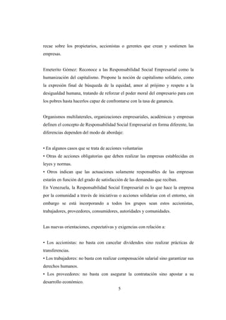 recae sobre los propietarios, accionistas o gerentes que crean y sostienen las
empresas.
Emeterito Gómez: Reconoce a las Responsabilidad Social Empresarial como la
humanización del capitalismo. Propone la noción de capitalismo solidario, como
la expresión final de búsqueda de la equidad, amor al prójimo y respeto a la
desigualdad humana, tratando de reforzar el poder moral del empresario para con
los pobres hasta hacerlos capaz de confrontarse con la tasa de ganancia.
Organismos multilaterales, organizaciones empresariales, académicas y empresas
definen el concepto de Responsabilidad Social Empresarial en forma diferente, las
diferencias dependen del modo de abordaje:
• En algunos casos que se trata de acciones voluntarias
• Otras de acciones obligatorias que deben realizar las empresas establecidas en
leyes y normas.
• Otros indican que las actuaciones solamente responsables de las empresas
estarán en función del grado de satisfacción de las demandas que reciban.
En Venezuela, la Responsabilidad Social Empresarial es lo que hace la empresa
por la comunidad a través de iniciativas o acciones solidarias con el entorno, sin
embargo se está incorporando a todos los grupos sean estos accionistas,
trabajadores, proveedores, consumidores, autoridades y comunidades.
Las nuevas orientaciones, expectativas y exigencias con relación a:
• Los accionistas: no basta con cancelar dividendos sino realizar prácticas de
transferencias.
• Los trabajadores: no basta con realizar compensación salarial sino garantizar sus
derechos humanos.
• Los proveedores: no basta con asegurar la contratación sino apostar a su
desarrollo económico.
5
 
