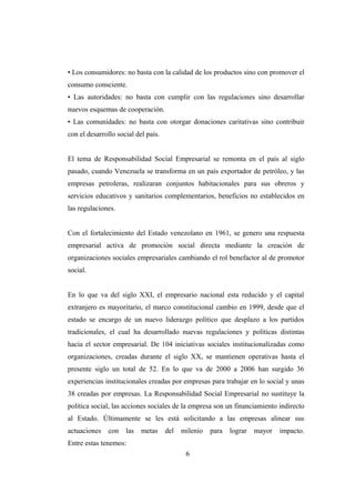 • Los consumidores: no basta con la calidad de los productos sino con promover el
consumo consciente.
• Las autoridades: no basta con cumplir con las regulaciones sino desarrollar
nuevos esquemas de cooperación.
• Las comunidades: no basta con otorgar donaciones caritativas sino contribuir
con el desarrollo social del país.
El tema de Responsabilidad Social Empresarial se remonta en el país al siglo
pasado, cuando Venezuela se transforma en un país exportador de petróleo, y las
empresas petroleras, realizaran conjuntos habitacionales para sus obreros y
servicios educativos y sanitarios complementarios, beneficios no establecidos en
las regulaciones.
Con el fortalecimiento del Estado venezolano en 1961, se genero una respuesta
empresarial activa de promoción social directa mediante la creación de
organizaciones sociales empresariales cambiando el rol benefactor al de promotor
social.
En lo que va del siglo XXI, el empresario nacional esta reducido y el capital
extranjero es mayoritario, el marco constitucional cambio en 1999, desde que el
estado se encargo de un nuevo liderazgo político que desplazo a los partidos
tradicionales, el cual ha desarrollado nuevas regulaciones y políticas distintas
hacia el sector empresarial. De 104 iniciativas sociales institucionalizadas como
organizaciones, creadas durante el siglo XX, se mantienen operativas hasta el
presente siglo un total de 52. En lo que va de 2000 a 2006 han surgido 36
experiencias institucionales creadas por empresas para trabajar en lo social y unas
38 creadas por empresas. La Responsabilidad Social Empresarial no sustituye la
política social, las acciones sociales de la empresa son un financiamiento indirecto
al Estado. Últimamente se les está solicitando a las empresas alinear sus
actuaciones con las metas del milenio para lograr mayor impacto.
Entre estas tenemos:
6
 