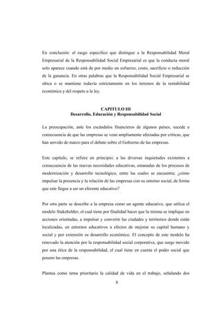 En conclusión: el rasgo especifico que distingue a la Responsabilidad Moral
Empresarial de la Responsabilidad Social Empresarial es que la conducta moral
solo aparece cuando está de por medio un esfuerzo, costo, sacrificio o reducción
de la ganancia. En otras palabras que la Responsabilidad Social Empresarial se
ubica o se mantiene todavía estrictamente en los terrenos de la rentabilidad
económica y del respeto a la ley.
CAPITULO III
Desarrollo, Educación y Responsabilidad Social
La preocupación, ante los escándalos financieros de algunos países, sucede a
consecuencia de que las empresas se vean ampliamente afectadas por críticas, que
han servido de marco para el debate sobre el Gobierno de las empresas.
Este capítulo, se refiere en principio; a las diversas inquietudes existentes a
consecuencia de las nuevas necesidades educativas, emanadas de los procesos de
modernización y desarrollo tecnológico, entre las cuales se encuentra; ¿cómo
impulsar la presencia y la relación de las empresas con su entorno social, de forma
que este llegue a ser un eferente educativo?
Por otra parte se describe a la empresa como un agente educativo, que utiliza el
modelo Stakeholder; el cual tiene por finalidad hacer que la misma se implique en
acciones orientadas, a impulsar y convertir las ciudades y territorios donde están
localizadas, en entornos educativos a efectos de mejorar su capital humano y
social y por extensión su desarrollo económico. El concepto de este modelo ha
renovado la atención por la responsabilidad social corporativa, que surge movido
por una ética de la responsabilidad, el cual tiene en cuenta el poder social que
poseen las empresas.
Plantea como tema prioritario la calidad de vida en el trabajo, señalando dos
8
 