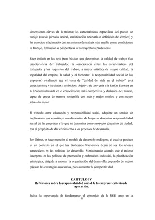dimensiones claves de la misma; las características específicas del puesto de
trabajo (sueldo jornada laboral, cualificación necesaria o definición del empleo) y
los aspectos relacionados con un entorno de trabajo más amplio como condiciones
de trabajo, formación o perspectivas de la trayectoria profesional.
Hace énfasis en las seis áreas básicas que determinan la calidad de trabajo (las
características del trabajador, la coincidencia entre las características del
trabajador y los requisitos del trabajo, a mayor satisfacción mayor calidad, la
seguridad del empleo, la salud y el bienestar, la responsabilidad social de las
empresas) resaltando que el tema de “calidad de vida en el trabajo” está
estrechamente vinculado al ambicioso objetivo de convertir a la Unión Europea en
la Economía basada en el conocimiento más competitiva y dinámica del mundo,
capaz de crecer de manera sostenible con más y mejor empleo y con mayor
cohesión social.
El vínculo entre educación y responsabilidad social, adquiere un sentido de
implicación, que constituye una dimensión de lo que se denomina responsabilidad
social de las empresas y lo que se denomina como proyecto educativo de ciudad,
con el propósito de dar crecimiento a los procesos de desarrollo.
Por último, se hace mención al modelo de desarrollo endógeno, el cual se produce
en un contexto en el que los Gobiernos Nacionales dejan de ser los actores
estratégicos en las políticas de desarrollo. Mencionando además que el mismo
incorpora, en las políticas de promoción y ordenación industrial, la planificación
estratégica, dirigida a mejorar la organización del desarrollo, copiando del sector
privado las estrategias necesarias, para aumentar la competitividad.
CAPITULO IV
Reflexiones sobre la responsabilidad social de la empresa: criterios de
Aplicación.
Indica la importancia de fundamentar el contenido de la RSE tanto en la
9
 