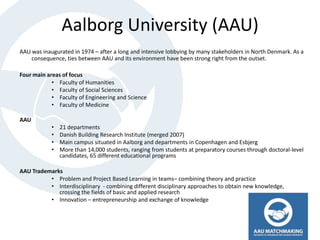 Aalborg University (AAU)
AAU was inaugurated in 1974 – after a long and intensive lobbying by many stakeholders in North Denmark. As a
    consequence, ties between AAU and its environment have been strong right from the outset.

Four main areas of focus
            • Faculty of Humanities
            • Faculty of Social Sciences
            • Faculty of Engineering and Science
            • Faculty of Medicine

AAU
            •   21 departments
            •   Danish Building Research Institute (merged 2007)
            •   Main campus situated in Aalborg and departments in Copenhagen and Esbjerg
            •   More than 14,000 students, ranging from students at preparatory courses through doctoral-level
                candidates, 65 different educational programs

AAU Trademarks
          • Problem and Project Based Learning in teams– combining theory and practice
          • Interdisciplinary - combining different disciplinary approaches to obtain new knowledge,
             crossing the fields of basic and applied research
          • Innovation – entrepreneurship and exchange of knowledge
 