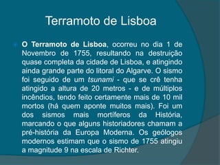 Terramoto de LisboaO Terramoto de Lisboa, ocorreu no dia 1 de Novembro de 1755, resultando na destruição quase completa da cidade de Lisboa, e atingindo ainda grande parte do litoral do Algarve. O sismo foi seguido de um tsunami - que se crê tenha atingido a altura de 20 metros - e de múltiplos incêndios, tendo feito certamente mais de 10 mil mortos (há quem aponte muitos mais). Foi um dos sismos mais mortíferos da História, marcando o que alguns historiadores chamam a pré-história da Europa Moderna. Os geólogos modernos estimam que o sismo de 1755 atingiu a magnitude 9 na escala de Richter.