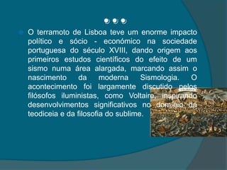 …O terramoto de Lisboa teve um enorme impacto político e sócio - económico na sociedade portuguesa do século XVIII, dando origem aos primeiros estudos científicos do efeito de um sismo numa área alargada, marcando assim o nascimento da moderna Sismologia. O acontecimento foi largamente discutido pelos filósofos iluministas, como Voltaire, inspirando desenvolvimentos significativos no domínio da teodiceia e da filosofia do sublime.