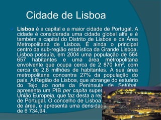 Cidade de LisboaLisboa é a capital e a maior cidade de Portugal. A cidade é considerada uma cidade global alfa e é também a capital do Distrito de Lisboa e da Área Metropolitana de Lisboa. É ainda o principal centro da sub-região estatística da Grande Lisboa. Lisboa possuía, em 2004 uma população de 564 657 habitantes e uma área metropolitana envolvente que ocupa cerca de 2 870 km², com cerca de 2,8 milhões de habitantes. A sua área metropolitana concentra 27% da população do país. A Região de Lisboa, que abrange do estuário do Tejo ao norte da Península de Setúbal, apresenta um PIB per capita superior à média da União Europeia, que faz desta a região a mais rica de Portugal. O concelho de Lisboa tem 83,84 km² de área, e apresenta uma densidade demográfica de 6 734,94. 