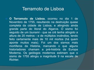 Terramoto de LisboaO Terramoto de Lisboa, ocorreu no dia 1 de Novembro de 1755, resultando na destruição quase completa da cidade de Lisboa, e atingindo ainda grande parte do litoral do Algarve. O sismo foi seguido de um tsunami - que se crê tenha atingido a altura de 20 metros - e de múltiplos incêndios, tendo feito certamente mais de 10 mil mortos (há quem aponte muitos mais). Foi um dos sismos mais mortíferos da História, marcando o que alguns historiadores chamam a pré-história da Europa Moderna. Os geólogos modernos estimam que o sismo de 1755 atingiu a magnitude 9 na escala de Richter.