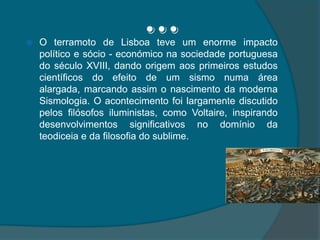 …O terramoto de Lisboa teve um enorme impacto político e sócio - económico na sociedade portuguesa do século XVIII, dando origem aos primeiros estudos científicos do efeito de um sismo numa área alargada, marcando assim o nascimento da moderna Sismologia. O acontecimento foi largamente discutido pelos filósofos iluministas, como Voltaire, inspirando desenvolvimentos significativos no domínio da teodiceia e da filosofia do sublime.
