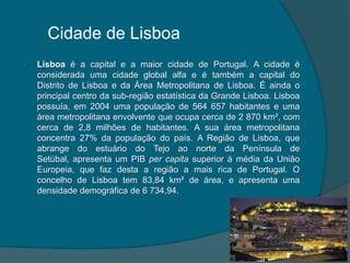 Cidade de LisboaLisboa é a capital e a maior cidade de Portugal. A cidade é considerada uma cidade global alfa e é também a capital do Distrito de Lisboa e da Área Metropolitana de Lisboa. É ainda o principal centro da sub-região estatística da Grande Lisboa. Lisboa possuía, em 2004 uma população de 564 657 habitantes e uma área metropolitana envolvente que ocupa cerca de 2 870 km², com cerca de 2,8 milhões de habitantes. A sua área metropolitana concentra 27% da população do país. A Região de Lisboa, que abrange do estuário do Tejo ao norte da Península de Setúbal, apresenta um PIB per capita superior à média da União Europeia, que faz desta a região a mais rica de Portugal. O concelho de Lisboa tem 83,84 km² de área, e apresenta uma densidade demográfica de 6 734,94. 