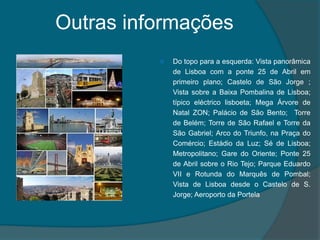 Outras informações Do topo para a esquerda: Vista panorâmica de Lisboa com a ponte 25 de Abril em primeiro plano; Castelo de São Jorge ; Vista sobre a Baixa Pombalina de Lisboa; típico eléctrico lisboeta; Mega Árvore de Natal ZON; Palácio de São Bento;  Torre de Belém; Torre de São Rafael e Torre da São Gabriel; Arco do Triunfo, na Praça do Comércio; Estádio da Luz; Sé de Lisboa; Metropolitano; Gare do Oriente; Ponte 25 de Abril sobre o Rio Tejo; Parque Eduardo VII e Rotunda do Marquês de Pombal; Vista de Lisboa desde o Castelo de S. Jorge; Aeroporto da Portela