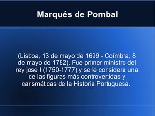 Marqués de Pombal



 (Lisboa, 13 de mayo de 1699 - Coímbra, 8
 de mayo de 1782). Fue primer ministro del
rey jose I (1750-1777) y se le considera una
     de las figuras más controvertidas y
  carismáticas de la Historia Portuguesa.
 