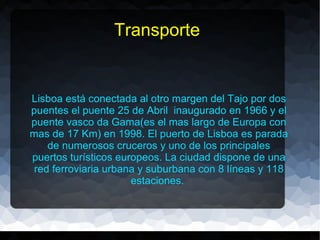 Transporte


Lisboa está conectada al otro margen del Tajo por dos
puentes el puente 25 de Abril inaugurado en 1966 y el
puente vasco da Gama(es el mas largo de Europa con
mas de 17 Km) en 1998. El puerto de Lisboa es parada
    de numerosos cruceros y uno de los principales
puertos turísticos europeos. La ciudad dispone de una
 red ferroviaria urbana y suburbana con 8 líneas y 118
                      estaciones.
 