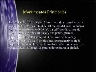 Monumentos Principales

Castillo de San Jorge: A las ruinas de un castillo en la
colina de San Jorge en Lisboa. El recinto del castillo cuenta
con aproximadamente 6000 m². La edificación consta de
varias torres y garitas, un foso y dos patios grandes.
Torre de Belém:es obra de Francisco de Arruda y
constituye uno de los ejemplos más representativos de la
arquitectura manuelina.En el pasado sirvió como centro de
recaudación de impuestos para poder entrar a la ciudad.
 