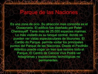 Parque de las Naciones

Es una zona de ocio .Su atracción mas conocida es el
    Oceaonario. El edificio fue diseñado por Peter
 Chermayeff. Tiene más de 25.000 especies marinas.
   Lo más visitado es su tanque central, donde se
  pueden ver vistas espectaculares de tiburones. El
   Cartão do Parque permite visitar los principales
puntos del Parque de las Naciones. Desde el Pavilhão
  Atlântico puede coger un tren que recorre todo el
    Parque. El Centro de Ciencia Viva Podrá ver
     hologramas y exposiciones tecnológicas no
                   permanentes.
 