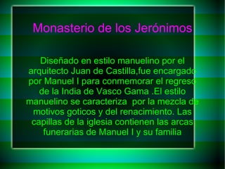 Monasterio de los Jerónimos

   Diseñado en estilo manuelino por el
arquitecto Juan de Castilla,fue encargado
por Manuel I para conmemorar el regreso
   de la India de Vasco Gama .El estilo
manuelino se caracteriza por la mezcla de
 motivos goticos y del renacimiento. Las
 capillas de la iglesia contienen las arcas
    funerarias de Manuel I y su familia
 