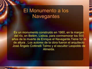 El Monumento a los
            Navegantes


 Es un monumento construido en 1960, en la margen
 del río, en Belém, Lisboa, para conmemorar los 500
años de la muerte de Enrique el Navegante.Tiene 52 m
 de altura . Los autores de la obra fueron el arquitecto
José Ângelo Cottinelli Telmo y el escultor Leopoldo de
                        Almeida.
 