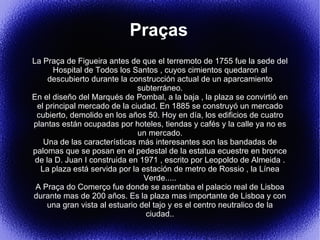 Praças
La Praça de Figueira antes de que el terremoto de 1755 fue la sede del
      Hospital de Todos los Santos , cuyos cimientos quedaron al
     descubierto durante la construcción actual de un aparcamiento
                              subterráneo.
En el diseño del Marqués de Pombal, a la baja , la plaza se convirtió en
 el principal mercado de la ciudad. En 1885 se construyó un mercado
 cubierto, demolido en los años 50. Hoy en día, los edificios de cuatro
plantas están ocupadas por hoteles, tiendas y cafés y la calle ya no es
                              un mercado.
   Una de las características más interesantes son las bandadas de
palomas que se posan en el pedestal de la estatua ecuestre en bronce
 de la D. Juan I construida en 1971 , escrito por Leopoldo de Almeida .
  La plaza está servida por la estación de metro de Rossio , la Línea
                                Verde.....
 A Praça do Comerço fue donde se asentaba el palacio real de Lisboa
durante mas de 200 años. Es la plaza mas importante de Lisboa y con
    una gran vista al estuario del tajo y es el centro neutralico de la
                                ciudad..
 