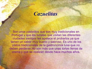 Cazuelitas


   Son unos pastelitos que son muy tradicionales en
  Portugal y que los turistas que visitan las diferentes
   ciudades siempre les apetece el probarlos ya que
 tienen un sabor muy bueno y sabroso. Es uno de los
   platos tradicionales de la gastronomía lusa que no
deben perderse.No son más que unas tortas llenas de
  crema y que se realizan desde hace muchos años.
 