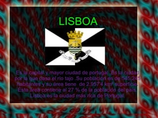 LISBOA



Es la capital y mayor ciudad de portugal .Es la ciudad
por la que pasa el río tajo .Su población es de 545.245
 habitantes y su área tiene de 2.957'4 km² superficie.
 Ésta área contiene al 27 % de la población del país.
       Lisboa es la ciudad más rica de Portugal.
 