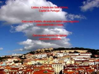 Lisboa, a Cidade das Sete Colinas,
               Capital de Portugal .


Com o seu Castelo, de onde se obtém uma magnifica
            vista sobre toda a cidade.


         Com os seus bairros tão típicos,
              palacetes, casarões.
 