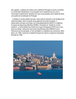 das capitais, o estatuto de Lisboa como capital de Portugal nunca foi concedido
ou confirmado oficialmente. A sua posição como capital formou-se com a
convenção constitucional, fazendo com que a sua posição como capital de facto
uma parte da Constituição de Portugal.
A cidade é o centro político do país, como sede do Governo e da residência do
chefe de Estado, além de sediar duas agências da União Europeia: o
Observatório Europeu da Droga e da Toxicodependência (OEDT) e a Agência
Europeia de Segurança Marítima (EMSA). Chamada de "capital do mundo
lusófono", a Comunidade dos Países de Língua Portuguesa (CPLP) tem a sua
sede na cidade. Lisboa tem dois locais classificados pela UNESCO como
Património da Humanidade: a Torre de Belém e o Mosteiro dos Jerónimos. Além
disso, em 1994, Lisboa foi a Capital Europeia da Cultura e organizou Exposição
Mundial de 1998.
 