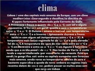climaLisboa é uma das capitais mais amenas da Europa, com um clima
mediterrânico (Casa segundo a classificação climática de
Köppen) fortemente influenciado pela Corrente do Golfo.
A Primavera é fresca a quente (de 8 °C a 26 °C) com sol e alguns
aguaceiros. O Verão é, em geral, quente e seco e temperaturas
entre 16 °C a 35 °C. O Outono é ameno e instável, com temperaturas
entre 12 °C e 27 °C e o Inverno é tipicamente chuvoso e fresco,
também com algum sol (temperaturas entre 3 °C e 17 °C). A
temperatura mais baixa registada foi de -2,2 °C e a mais elevada
foi de 43 °C.A temperatura da água do mar varia entre os 15 °C e
16 °C em Fevereiro e entre os 20 °C e 21 °C em Agosto e Setembro,
sendo que a média anual é de 17.5 °C. Nas tardes de Verão, o vento
tende a soprar moderado (por vezes forte) de noroeste. Pela sua
condição geográfica, está entre as capitais europeias com Invernos
mais amenos, sendo raras as temperaturas abaixo de zero e
bastante esporádica a queda de neve; embora os registos mais
recentes datem de 2006 e 2007, podem passar-se muitos anos sem
que neve em Lisboa
 