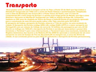TransportoDuas pontes unem a cidade à margem sul do rio Tejo: a Ponte 25 de Abril que liga Lisboa a
Almada,87 inaugurada em 1966 com o nome de Ponte Salazar e posteriormente rebaptizada
com a data da Revolução dos Cravos,88 e a Ponte Vasco da Gama, com 17.2 km de
comprimento,88 a mais longa da Europa e a quinta mais longa ponte do Mundo, que liga a zona
Oriental e Sacavém ao Montijo.87 Inaugurada em 1998 no âmbito da Expo 98, comemora
também os 500 anos da chegada de Vasco da Gama à Índia.89 Existe já um projecto aprovado
para a construção de uma terceira ponte sobre o Rio Tejo, prevista para 2013.90 91
O aeroporto de Lisboa, aeroporto da Portela, situa-se a 7 km do centro, na zona nordeste da
cidade. O Aeroporto da Portela (código IATA: LIS, código ICAO: LPPT) é o maior aeroporto em
Portugal,92 com um volume de tráfego de cerca de 12 milhões de passageiros por ano..93 94
Aberto ao tráfego em 1942,95 o Aeroporto da Portela é servido por duas pistas e possuí dois
terminais: o Terminal 1 para voos internacionais, o Terminal 2 para voos nacionais, incluindo as
Regiões Autónomas dos Açores e da Madeira.95 Em 2008 foi aprovada a construção de um novo
aeroporto na zona do Campo de Tiro de Alcochete,96 na margem sul, a cerca de 40 km da
cidade. A sua conclusão prevê-se para 2017,97 entretanto o Aeroporto da Portela permanecerá.
 