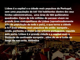 Lisboa é a capital e a cidade mais populosa de Portugal,
com uma população de 547 733 habitantes dentro dos seus
limites administrativos, uma área de 100 quilómetros
quadrados. Cerca de três milhões de pessoas vivem na
grande área metropolitana de Lisboa (aproximadamente
27% da população de todo o país), o que torna a cidade
a 11.ª área urbana mais populosa da união europeia ,
sendo, portanto, a maior zona urbana portuguesa, seguida
pelo porto. Lisboa é a grande cidade e a capital mais a
Ocidente do continente europeia , além de ser a única ao
longo da sua costa. Atlântica
 