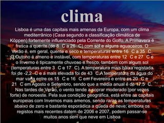 clima
Lisboa é uma das capitais mais amenas da Europa, com um clima
mediterrânico (Casa segundo a classificação climática de
Köppen) fortemente influenciado pela Corrente do Golfo. A Primavera é
fresca a quente (de 8 C a 26 C) com sol e alguns aguaceiros. O
Verão é, em geral, quente e seco e temperaturas entre 16 C a 35 C.
O Outono é ameno e instável, com temperaturas entre 12 C e 27 C e
o Inverno é tipicamente chuvoso e fresco, também com algum sol
(temperaturas entre 3 C e 17 C). A temperatura mais baixa registada
foi de -2,2 C e a mais elevada foi de 43 C.A temperatura da água do
mar varia entre os 15 C e 16 C em Fevereiro e entre os 20 C e
21 C em Agosto e Setembro, sendo que a média anual é de 17.5 C.
Nas tardes de Verão, o vento tende a soprar moderado (por vezes
forte) de noroeste. Pela sua condição geográfica, está entre as capitais
europeias com Invernos mais amenos, sendo raras as temperaturas
abaixo de zero e bastante esporádica a queda de neve; embora os
registos mais recentes datem de 2006 e 2007, podem passar-se
muitos anos sem que neve em Lisboa
 