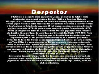 Desportos
O futebol é o desporto mais popular de Lisboa. Os clubes de futebol mais
destacados são o sport Lisboa e Benfica (SLB) e o Sporting Clube de
Portugal (SCP), conhecidos apenas por Benfica e Sporting respectivamente. Estes
clubes jogam nas mais altas modalidades desportivas nacionais e internacionais:
o Benfica joga no Estádio da Luz, com 65 mil lugares sentados e com a distinção
de 5 estrelas pela UEFA. Já ganhou duas vezes a Liga dos Campeões da UEFA,
tendo já chegado um total de 7 vezes à final. Os seus jogadores mais famosos
são Eusébio (Bola de Ouro, Bota de Ouro por 2 vezes), Rui Costa (FIFA 100), Nuno
Gomes e Simão Sabrosa. O Sporting joga no Estádio José Alvalade, com uma
capacidade para 52 mil pessoas com a distinção de 5 estrelas pela UEFA.
Vencedor da Taça dos Clubes Vencedores de Taças e finalista, por uma ocasião,
da Taça UEFA, é o segundo clube na Europa com mais títulos no conjunto de
todas as modalidades, apenas suplantado pelo FC Barcelona, e o terceiro clube
europeu com mais taças europeias conquistadas (21). Os jogadores mais famosos
que surgiram no Sporting são Luís Figo e Cristiano Ronaldo, ambos distinguidos
como "Melhor Jogador do Mundo" pela FIFA (FIFA World Player) e ambos
vencedores da "Bola de Ouro".
Outro clube desportivo importante é o Belenenses, com uma grande tradição
no desporto português. O Belenenses é a terceira equipa de futebol da cidade,
jogando no Estádio do Restelo e competindo na Primeira Liga. Porém, atrás dos
clubes anteriores,
 