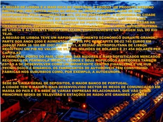 A REGIÃO DE LISBOA É A MAIS RICA DE PORTUGAL E PRODUZ UM PRODUTO INTERNO
BRUTO (PIB) PER CAPITA ACIMA DA MÉDIA DA UNIÃO EUROPEIA, ALÉM DE SER
RESPONSÁVEL PELA PRODUÇÃO DE 45% DO PIB PORTUGUÊS. A ECONOMIA DA CIDADE
BASEIA-SE PRINCIPALMENTE NO SECTOR TERCIÁRIO. A MAIORIA DAS SEDES DAS
EMPRESAS MULTINACIONAIS QUE OPERAM EM PORTUGAL ESTÃO CONCENTRADAS NA
GRANDE LISBOA, ESPECIALMENTE NO MUNICÍPIO DE OEIRAS. A ÁREA METROPOLITANA
DE LISBOA É ALTAMENTE INDUSTRIALIZADA, ESPECIALMENTE NA MARGEM SUL DO RIO
TEJO.
A REGIÃO DE LISBOA TEVE UM RÁPIDO CRESCIMENTO ECONÓMICO DURANTE GRANDE
PARTE DOS ANOS 2000 E AUMENTOU SEU PIB PPC PER CAPITA DE 22 745 EUROS EM
2004,80 PARA 26 100 EM 2007.81 EM 2011, A REGIÃO METROPOLITANA DE LISBOA
REGISTROU UM PIB NO VALOR DE 95,2 MIL MILHÕES DE DÓLARES E 31 454 DÓLARES PER
CAPITA.82
O PRINCIPAL PORTO DO PAÍS, COM UMA DAS MAIORES E MAIS SOFISTICADOS MERCADOS
REGIONAIS DA PENÍNSULA IBÉRICA, LISBOA E SEUS POPULOSOS ARREDORES TAMBÉM
ESTÃO A SE DESENVOLVER COMO UM IMPORTANTE CENTRO FINANCEIRO E UM HUB
TECNOLÓGICO E DINÂMICO. OS FABRICANTES DE AUTOMÓVEIS TÊM CONSTRUÍDO
FÁBRICAS NOS SUBÚRBIOS COMO, POR EXEMPLO, A AUTOEUROPA.
SEDE DA CAIXA GERAL DE DEPÓSITOS, O MAIOR BANCO DE PORTUGAL.
A CIDADE TEM O MAIOR E MAIS DESENVOLVIDO SECTOR DE MEIOS DE COMUNICAÇÃO EM
MASSA DO PAÍS E É A SEDE DE VÁRIAS EMPRESAS RELACIONADAS, QUE VÃO DESDE
PRINCIPAIS REDES DE TELEVISÃO E ESTAÇÕES DE RÁDIO ATÉ GRANDES JORNAIS
 