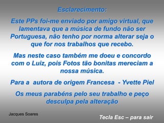 Esclarecimento:
Este PPs foi-me enviado por amigo virtual, que
  lamentava que a música de fundo não ser
Portuguesa, não tenho por norma alterar seja o
      que for nos trabalhos que recebo.
  Mas neste caso também me doeu e concordo
 com o Luiz, pois Fotos tão bonitas mereciam a
                 nossa música.
Para a autora de origem Francesa - Yvette Piel
   Os meus parabéns pelo seu trabalho e peço
            desculpa pela alteração
Jacques Soares
                             Tecla Esc – para sair
 