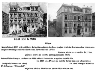 Lisboa Nesta foto de 1779 o Grand Hotel du Matta no Largo das Duas Igrejas, (mais tarde mudando o nome para Largo do Chiado) no edifício conhecido por Palácio do Loreto.  O nome Matta era o apelido do 1º dos grandes chefes de cozinha portugueses João Matta   Este edifício albergou também em 1884 o Hotel Peninsular, a seguir o Hotel Itália.  Em 1864 foi a 1ª sede do extinto Banco Nacional Ultramarino (integrado na CGD em 1975).  Em 1913 albergou a sede da Cª de Seguros "A Mundial".  Hoje este edifício é conhecido pelo Palácio Pinto Basto   Grand Hotel du Matta 