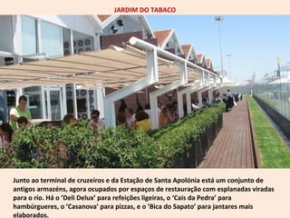 JARDIM DO TABACO 
Junto ao terminal de cruzeiros e da Estação de Santa Apolónia está um conjunto de 
antigos armazéns, agora ocupados por espaços de restauração com esplanadas viradas 
para o rio. Há o ’Deli Delux’ para refeições ligeiras, o ‘Cais da Pedra’ para 
hambúrgueres, o ’Casanova’ para pizzas, e o ’Bica do Sapato’ para jantares mais 
elaborados. 
 