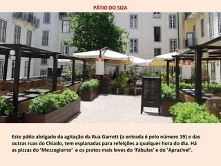 PÁTIO DO SIZA 
Este pátio abrigado da agitação da Rua Garrett (a entrada é pelo número 19) e das 
outras ruas do Chiado, tem esplanadas para refeições a qualquer hora do dia. Há 
as pizzas do ’Mezzogiorno’ e os pratos mais leves do ‘Fábulas’ e do ’Aprazível’. 
 