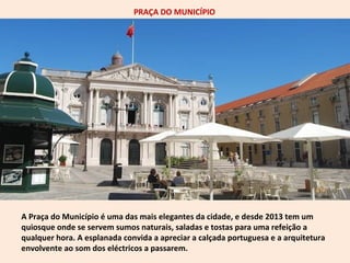 PRAÇA DO MUNICÍPIO 
A Praça do Município é uma das mais elegantes da cidade, e desde 2013 tem um 
quiosque onde se servem sumos naturais, saladas e tostas para uma refeição a 
qualquer hora. A esplanada convida a apreciar a calçada portuguesa e a arquitetura 
envolvente ao som dos eléctricos a passarem. 
 