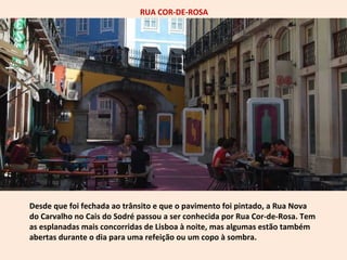 RUA COR-DE-ROSA 
Desde que foi fechada ao trânsito e que o pavimento foi pintado, a Rua Nova 
do Carvalho no Cais do Sodré passou a ser conhecida por Rua Cor-de-Rosa. Tem 
as esplanadas mais concorridas de Lisboa à noite, mas algumas estão também 
abertas durante o dia para uma refeição ou um copo à sombra. 
 