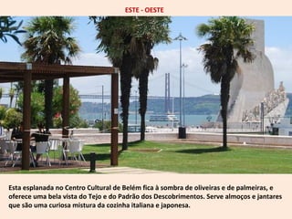 ESTE - OESTE 
Esta esplanada no Centro Cultural de Belém fica à sombra de oliveiras e de palmeiras, e 
oferece uma bela vista do Tejo e do Padrão dos Descobrimentos. Serve almoços e jantares 
que são uma curiosa mistura da cozinha italiana e japonesa. 
 