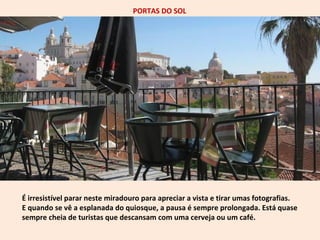 PORTAS DO SOL 
É irresistível parar neste miradouro para apreciar a vista e tirar umas fotografias. 
E quando se vê a esplanada do quiosque, a pausa é sempre prolongada. Está quase 
sempre cheia de turistas que descansam com uma cerveja ou um café. 
 
