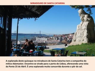 MIRADOURO DE SANTA CATARINA 
A esplanada deste quiosque no miradouro de Santa Catarina tem a companhia do 
mítico Adamastor. Encontra-se virado para o porto de Lisboa, oferecendo uma vista 
da Ponte 25 de Abril. É uma esplanada muito concorrida durante o pôr do sol. 
 