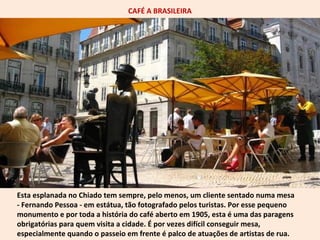 CAFÉ A BRASILEIRA 
Esta esplanada no Chiado tem sempre, pelo menos, um cliente sentado numa mesa 
- Fernando Pessoa - em estátua, tão fotografado pelos turistas. Por esse pequeno 
monumento e por toda a história do café aberto em 1905, esta é uma das paragens 
obrigatórias para quem visita a cidade. É por vezes difícil conseguir mesa, 
especialmente quando o passeio em frente é palco de atuações de artistas de rua. 
 