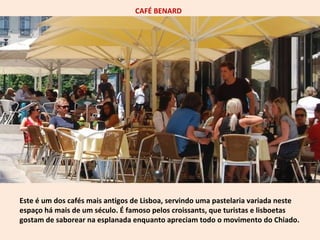 CAFÉ BENARD 
Este é um dos cafés mais antigos de Lisboa, servindo uma pastelaria variada neste 
espaço há mais de um século. É famoso pelos croissants, que turistas e lisboetas 
gostam de saborear na esplanada enquanto apreciam todo o movimento do Chiado. 
 