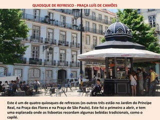 QUIOSQUE DE REFRESCO - PRAÇA LUÍS DE CAMÕES 
Este é um de quatro quiosques de refrescos (os outros três estão no Jardim do Príncipe 
Real, na Praça das Flores e na Praça de São Paulo). Este foi o primeiro a abrir, e tem 
uma esplanada onde os lisboetas recordam algumas bebidas tradicionais, como o 
capilé. 
 