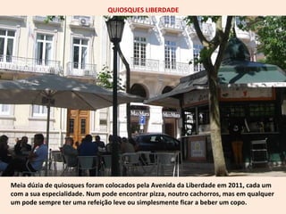 QUIOSQUES LIBERDADE 
Meia dúzia de quiosques foram colocados pela Avenida da Liberdade em 2011, cada um 
com a sua especialidade. Num pode encontrar pizza, noutro cachorros, mas em qualquer 
um pode sempre ter uma refeição leve ou simplesmente ficar a beber um copo. 
 