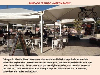MERCADO DE FUSÃO – MARTIM MONIZ 
O Largo do Martim Moniz tornou-se ainda mais multi-étnico depois de terem sido 
colocadas esplanadas. Pertencem a vários quiosques, cada um especializado num tipo 
de cozinha diferente. Foram pensadas para refeições rápidas, mas nos dias de sol ou 
durante os concertos de musica ao vivo que aqui se realizam aos fins de semana, 
convidam a estadias prolongadas. 
 