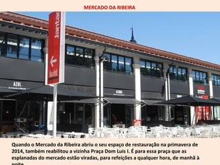 MERCADO DA RIBEIRA 
Quando o Mercado da Ribeira abriu o seu espaço de restauração na primavera de 
2014, também reabilitou a vizinha Praça Dom Luis I. É para essa praça que as 
esplanadas do mercado estão viradas, para refeições a qualquer hora, de manhã à 
noite. 
 