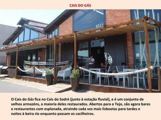 CAIS DO GÁS 
O Cais do Gás fica no Cais do Sodré (junto à estação fluvial), e é um conjunto de 
velhos armazéns, a maioria deles restaurados. Abertos para o Tejo, são agora bares 
e restaurantes com esplanada, atraindo cada vez mais lisboetas para tardes e 
noites à beira rio enquanto passam os cacilheiros. 
 
