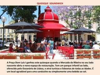 QUIOSQUE SOUNDWICH 
A Praça Dom Luis I ganhou este quiosque quando o Mercado da Ribeira no seu lado 
nascente abriu o novo espaço de restauração. Tem um parque infantil ao lado, 
oferecido pelo Oceanário de Lisboa, e atrai turistas e lisboetas de todas as idades. É 
um local agradável para uma sanduíche ou simplesmente uma bebida ao sol. 
 