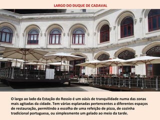 LARGO DO DUQUE DE CADAVAL 
O largo ao lado da Estação do Rossio é um oásis de tranquilidade numa das zonas 
mais agitadas da cidade. Tem várias esplanadas pertencentes a diferentes espaços 
de restauração, permitindo a escolha de uma refeição de pizza, de cozinha 
tradicional portuguesa, ou simplesmente um gelado ao meio da tarde. 
 